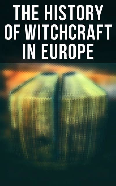 The History of Witchcraft in Europe: Darkness & Sorcery Collection: Lives of the Necromancers, The Witch Mania, Magic and Witchcraft, Glimpses of the Supernatural, Witch Stories…