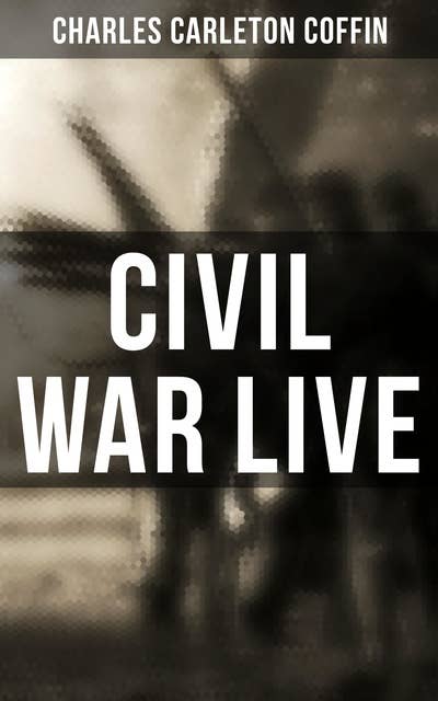 Civil War Live: Observations and Experiences of Charles Carleton Coffin From the American Battlegrounds