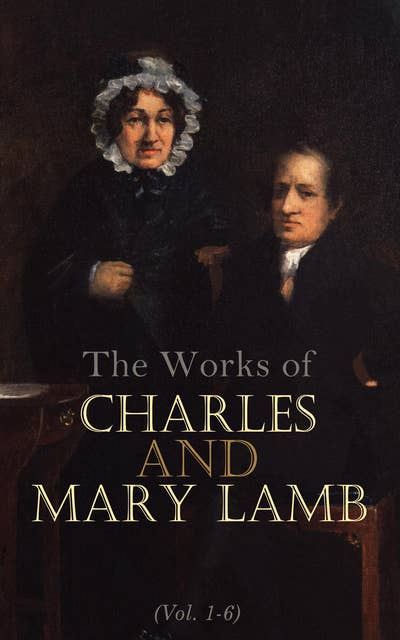 The Works of Charles and Mary Lamb (Vol. 1-6): Complete Edition: Tales from Shakespeare, Essays of Elia, The Adventures of Ulysses, The King and Queen of Hearts, Poetry for Children, Letters