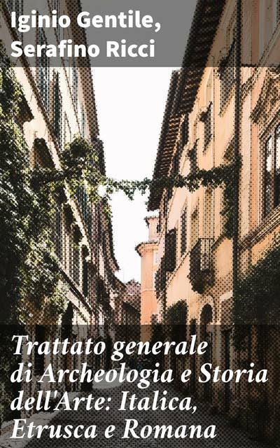 Trattato generale di Archeologia e Storia dell'Arte: Italica, Etrusca e Romana: Viaggio nell'arte e nella storia d'Italica, Etrusca e Romana