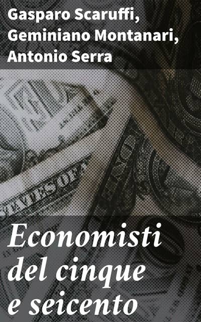 Economisti del cinque e seicento: Dalle origini del pensiero economico: Viaggio nei trattati e nelle teorie del cinque e seicento