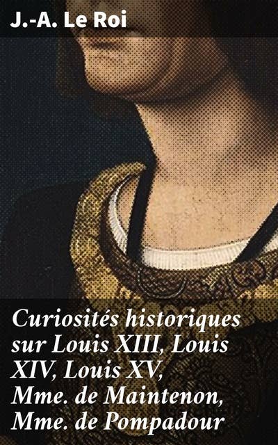 Curiosités historiques sur Louis XIII, Louis XIV, Louis XV, Mme de Maintenon, Mme de Pompadour: Intrigues et secrets de la cour royale française du XVIIe au XVIIIe siècle
