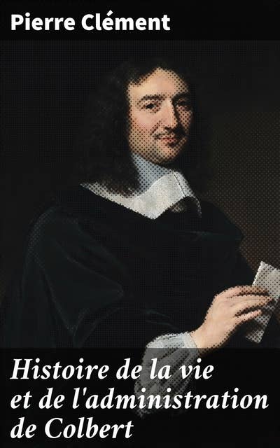 Histoire de la vie et de l'administration de Colbert: L'influence de Colbert sur l'administration et l'économie sous Louis XIV