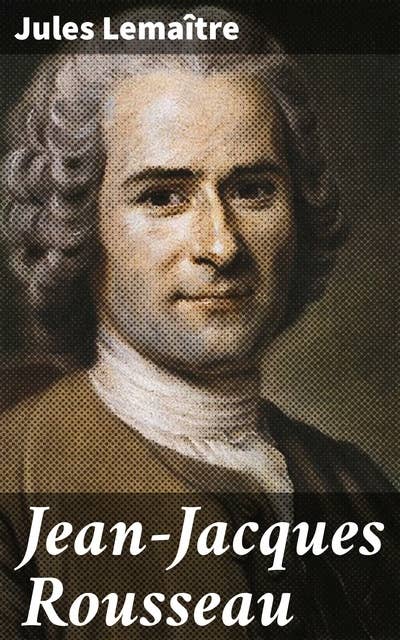 Jean-Jacques Rousseau: Exploration approfondie de la pensée et de l'héritage de Rousseau par Jules Lemaître