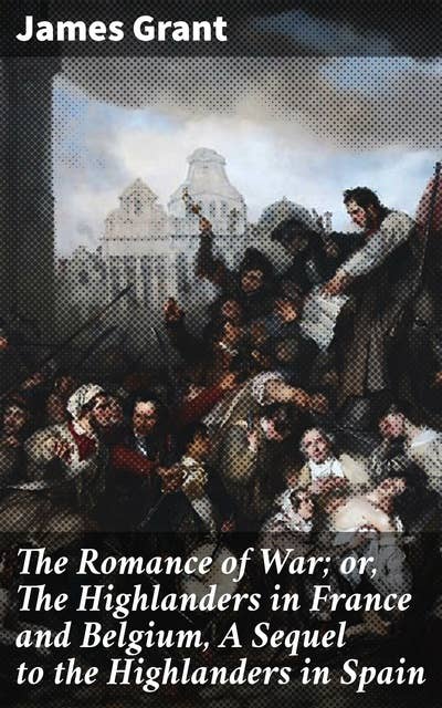 The Romance of War; or, The Highlanders in France and Belgium, A Sequel to the Highlanders in Spain