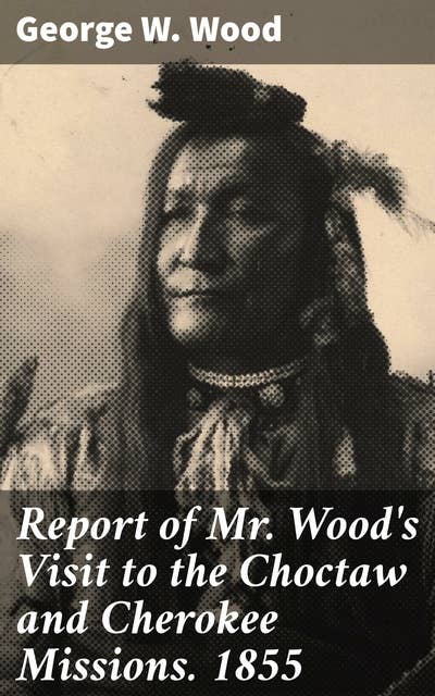 Report of Mr. Wood's Visit to the Choctaw and Cherokee Missions. 1855: Unveiling the Missionary Legacy: A Journey to Choctaw and Cherokee Culture in 1855