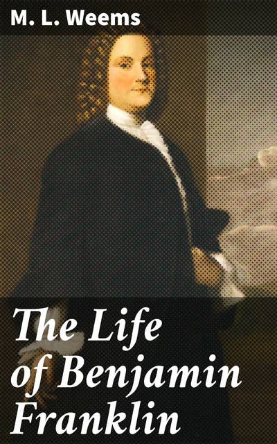 The Life of Benjamin Franklin: With Many Choice Anecdotes and admirable sayings of this great man never before published by any of his biographers