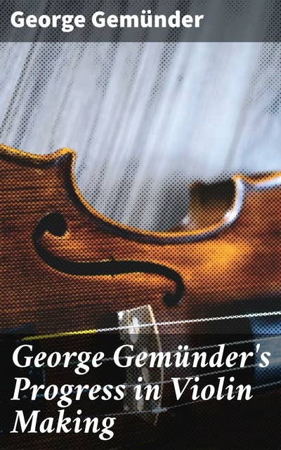 George Gemünder's Progress in Violin Making: With Interesting Facts Concerning the Art and Its Critics in General