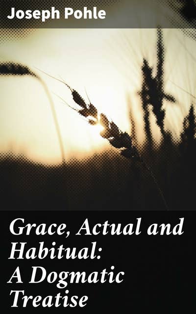 Grace, Actual and Habitual: A Dogmatic Treatise: Unveiling the Depths of Divine Grace in Catholic Theology
