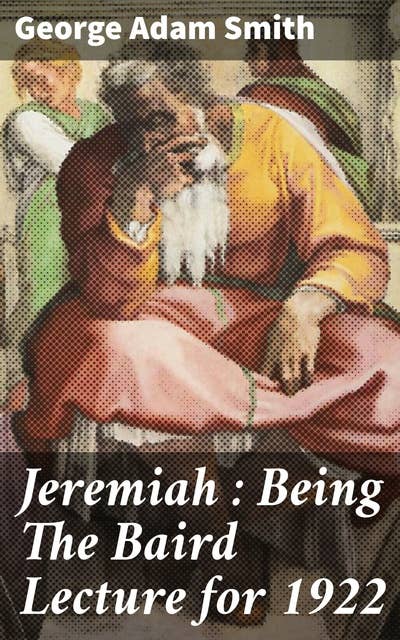 Jeremiah : Being The Baird Lecture for 1922: Exploring the Prophet Jeremiah's Timeless Message of Social Justice and Spiritual Renewal