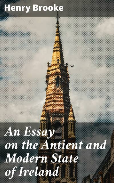 An Essay on the Antient and Modern State of Ireland: Exploring Ireland's Past and Present: A Scholarly Analysis