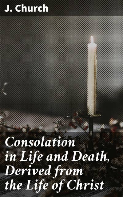 Consolation in Life and Death, Derived from the Life of Christ: Finding Spiritual Comfort and Hope in Christ's Teachings