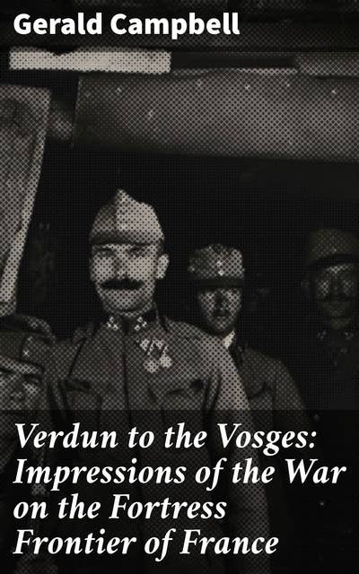 Verdun to the Vosges: Impressions of the War on the Fortress Frontier of France: Echoes of Battle: A Soldier's Tale from the Fortress Frontier