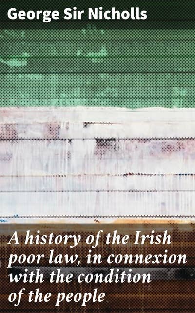 A history of the Irish poor law, in connexion with the condition of the people: Unraveling the Irish Poor Law: Poverty, Welfare, and Society