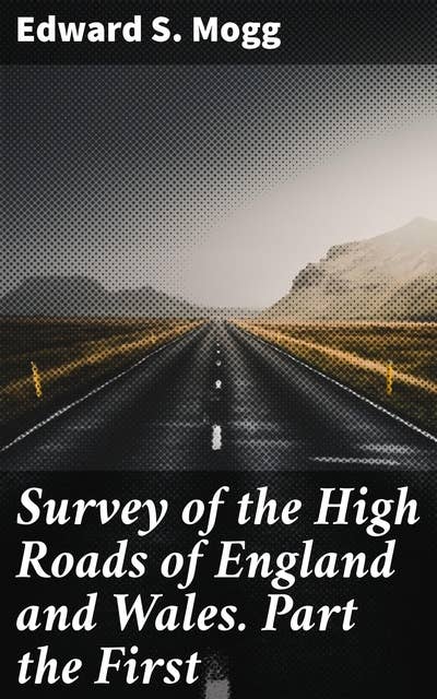 Survey of the High Roads of England and Wales. Part the First: Comprising the counties of Kent, Surrey, Sussex, Hants, Wilts, Dorset, Somerset, Devon, and Cornwall. etc