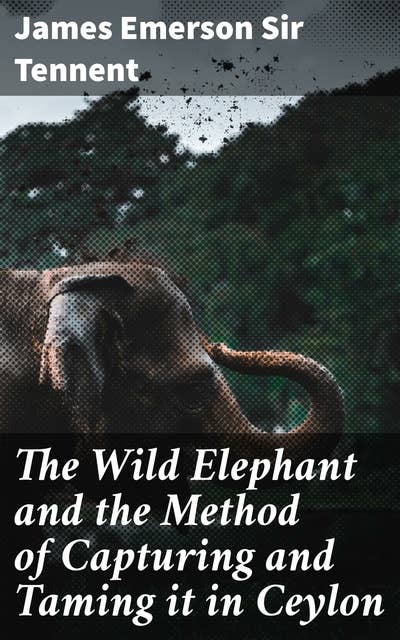 The Wild Elephant and the Method of Capturing and Taming it in Ceylon: Ceylon's Elephant Whisperers: A Cultural Journey into Wild Elephants and Their Training Methods