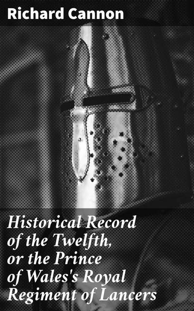 Historical Record of the Twelfth, or the Prince of Wales's Royal Regiment of Lancers: Containing an Account of the Formation of the Regiment in 1715, and of Its Subsequent Services to 1848