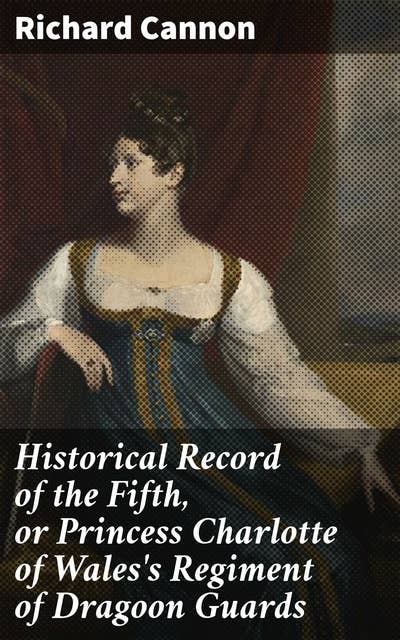 Historical Record of the Fifth, or Princess Charlotte of Wales's Regiment of Dragoon Guards: Containing an Account of the Formation of the Regiment in 1685; with Its Subsequent Services to 1838