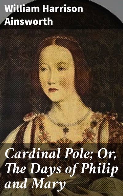 Cardinal Pole; Or, The Days of Philip and Mary: An Historical Romance