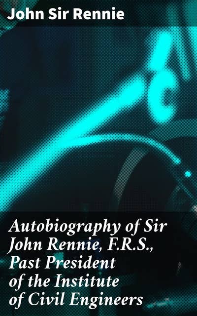 Autobiography of Sir John Rennie, F.R.S., Past President of the Institute of Civil Engineers: Pioneering Civil Engineering Endeavors