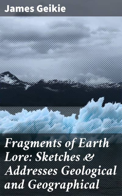 Fragments of Earth Lore: Sketches & Addresses Geological and Geographical: Unveiling Earth's Mysteries: Insights into Geological Phenomena