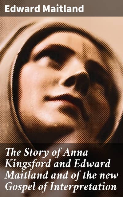 The Story of Anna Kingsford and Edward Maitland and of the new Gospel of Interpretation: Unveiling Mystical Truths: A Spiritual Collaboration