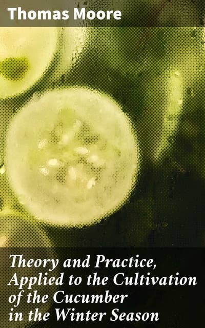 Theory and Practice, Applied to the Cultivation of the Cucumber in the Winter Season: To Which Is Added a Chapter on Melons