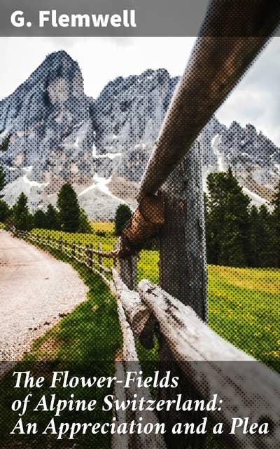 The Flower-Fields of Alpine Switzerland: An Appreciation and a Plea: A Call to Preserve Alpine Wildflower Beauty