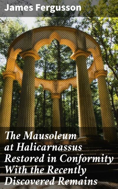 The Mausoleum at Halicarnassus Restored in Conformity With the Recently Discovered Remains: Reconstructing Ancient Architectural Marvels