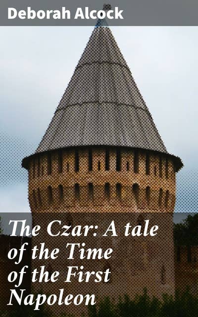 The Czar: A tale of the Time of the First Napoleon: A Tale of Love, Betrayal, and Power in Napoleonic Europe