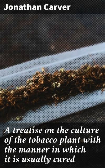 A treatise on the culture of the tobacco plant with the manner in which it is usually cured: Adapted to northern climates, and designed for the use of the landholders of Great-Britain