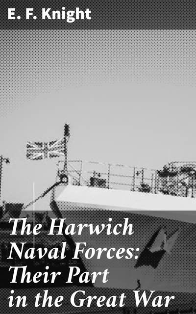 The Harwich Naval Forces: Their Part in the Great War: Sailing Through the Great War: The Untold Story of Harwich Naval Forces