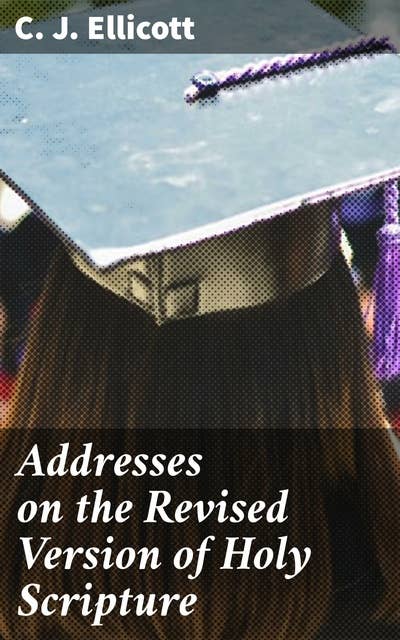 Addresses on the Revised Version of Holy Scripture: Unveiling the Revised Version: Insights on Biblical Translation and Interpretation