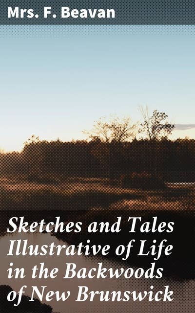 Sketches and Tales Illustrative of Life in the Backwoods of New Brunswick: Gleaned from Actual Observation and Experience During a Residence / Of Seven Years in That Interesting Colony