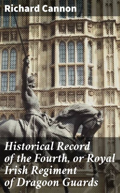 Historical Record of the Fourth, or Royal Irish Regiment of Dragoon Guards: Containing an Account of the Formation of the Regiment in 1685; and of Its Subsequent Services to 1838