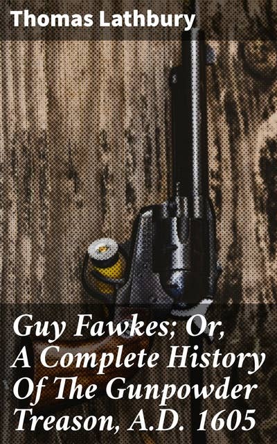 Guy Fawkes; Or, A Complete History Of The Gunpowder Treason, A.D. 1605