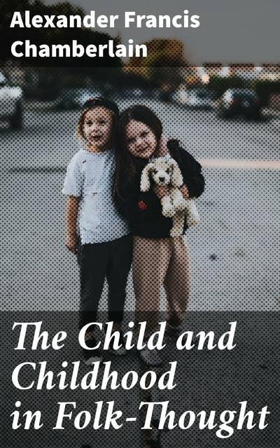 The Child and Childhood in Folk-Thought: Studies of the Activities and Influences of the Child Among Primitive Peoples, Their Analogues and Survivals in the Civilization of To-Day