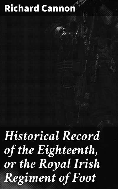 Historical Record of the Eighteenth, or the Royal Irish Regiment of Foot: Containing an Account of the Formation of the Regiment in 1684, and of Its Subsequent Services to 1848