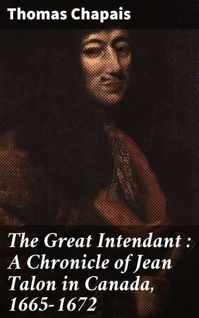 The Great Intendant : A Chronicle of Jean Talon in Canada, 1665-1672: Unveiling the Legacy of a Pioneer in 17th Century Canada