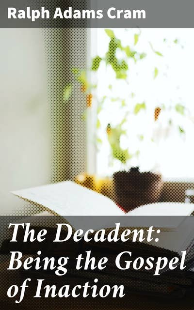 The Decadent: Being the Gospel of Inaction: Wherein Are Set Forth in Romance Form Certain Reflections Touching the Curious Characteristics of These Ultimate Years, and the Divers Causes Thereof