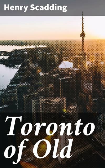 Toronto of Old: Collections and recollections illustrative of the early settlement and social life of the capital of Ontario