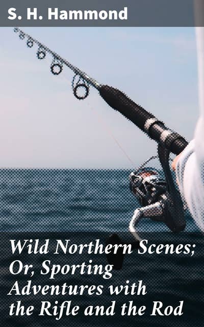 Wild Northern Scenes; Or, Sporting Adventures with the Rifle and the Rod: Thrilling Wilderness Escapades: A Journey Through Northern Nature