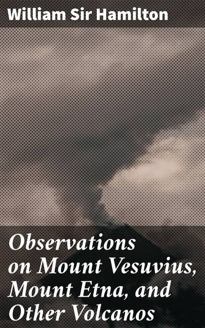 Observations on Mount Vesuvius, Mount Etna, and Other Volcanos: Exploring Italian Volcanoes: A Study of Geological Phenomena and Eruptive Behaviors