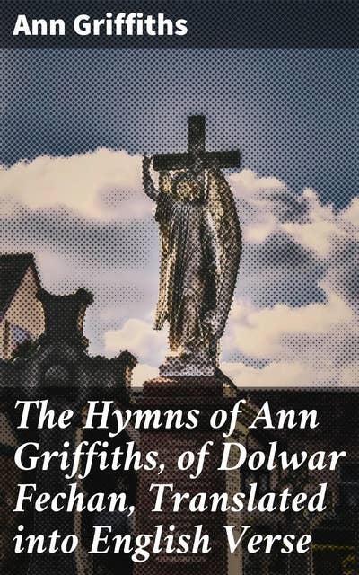 The Hymns of Ann Griffiths, of Dolwar Fechan, Translated into English Verse: Spiritual Reflections in Welsh Hymns