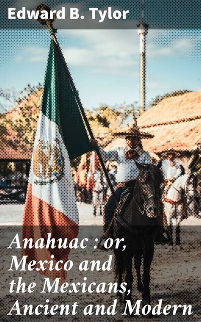 Anahuac : or, Mexico and the Mexicans, Ancient and Modern: Exploring Mexico's Ancient Civilizations and Modern Society
