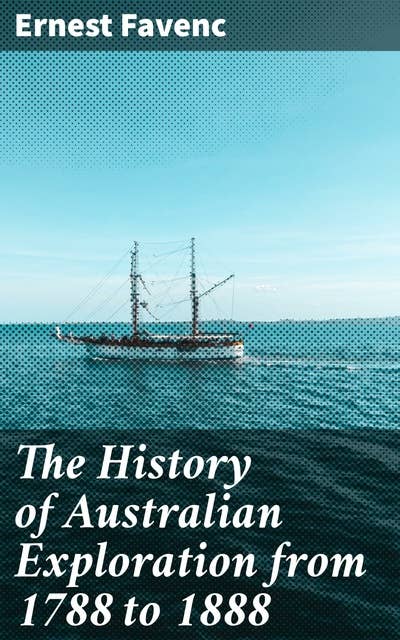 The History of Australian Exploration from 1788 to 1888: Unraveling the Australian Frontier: Tales of Pioneers and Geographical Discoveries