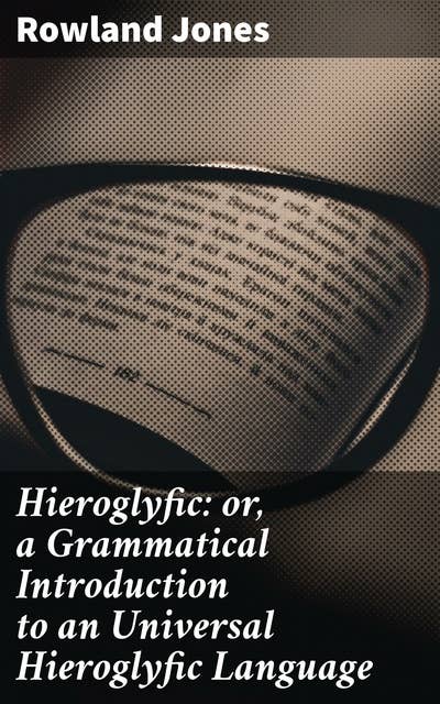 Hieroglyfic: or, a Grammatical Introduction to an Universal Hieroglyfic Language: Deciphering the Ancient Language of Symbolism