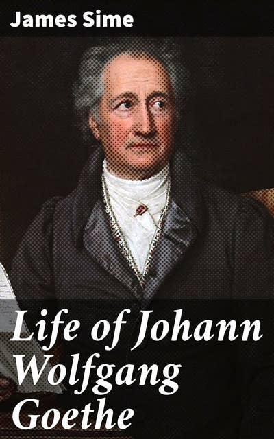 Life of Johann Wolfgang Goethe: A Journey Through Goethe's Life and Works