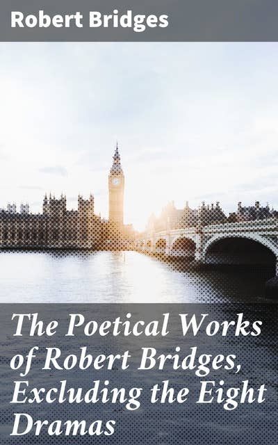 The Poetical Works of Robert Bridges, Excluding the Eight Dramas: Classic Poetry Collection from a British Poet