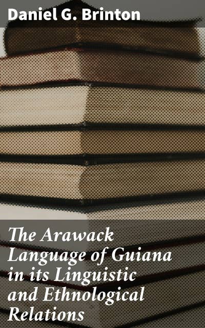 The Arawack Language of Guiana in its Linguistic and Ethnological Relations: Exploring the Linguistic and Ethnological Depths of Arawak Culture